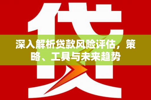 呼伦贝尔深入解析贷款风险评估，策略、工具与未来趋势