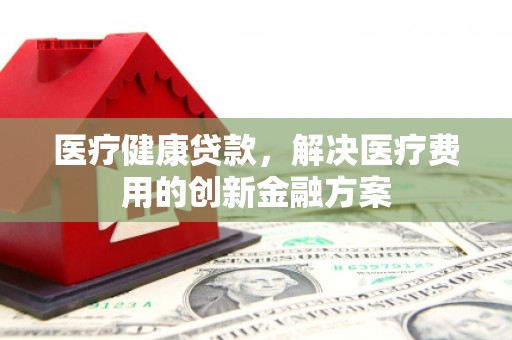 呼伦贝尔医疗健康贷款，解决医疗费用的创新金融方案