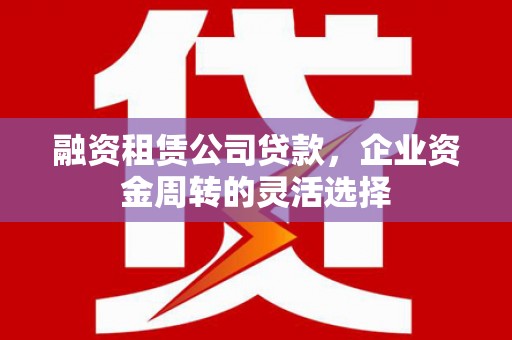 呼伦贝尔融资租赁公司贷款，企业资金周转的灵活选择