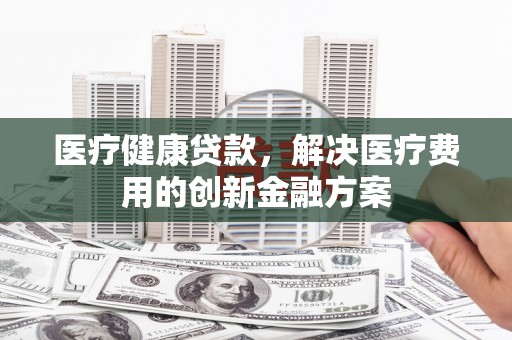 呼伦贝尔医疗健康贷款，解决医疗费用的创新金融方案