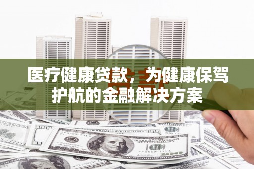 呼伦贝尔医疗健康贷款，为健康保驾护航的金融解决方案